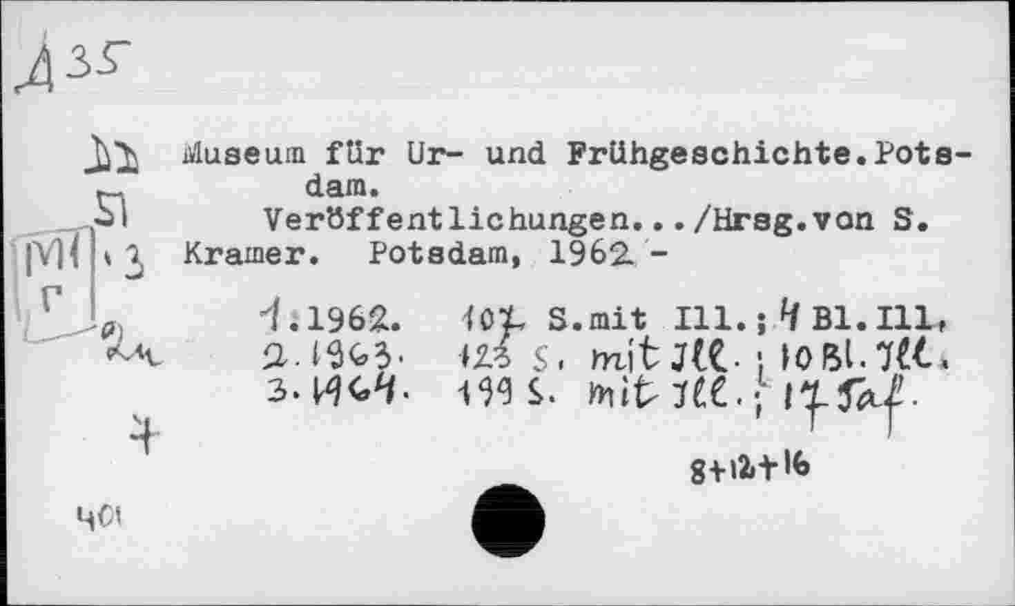 ﻿il
ÎMÏ|'3
Museum für Ur- und Frühgeschichte.Potsdam.
Veröffentlichungen.../Hrsg.von S.
Kramer. Potsdam, 1962. -
<1962. UX, S.mit Hl.; ^Bl.Ill,
Ш S, mit JlC } ЮВІ.7&.
з-ИС-Ч- tWS. mitiee.-
4<и